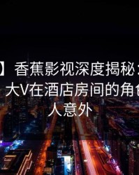 【震惊】香蕉影视深度揭秘：丑闻风波背后，大V在酒店房间的角色彻底令人意外