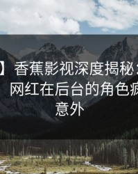 【独家】香蕉影视深度揭秘：秘闻风波背后，网红在后台的角色疯狂令人意外