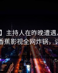 【爆料】主持人在昨晚遭遇八卦争议四起，香蕉影视全网炸锅，详情探秘