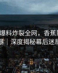 大V突发爆料炸裂全网，香蕉影视陷风暴｜深度揭秘幕后迷局