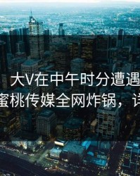 【震惊】大V在中午时分遭遇爆料热血沸腾，蜜桃传媒全网炸锅，详情围观