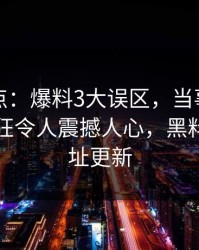 黑料盘点：爆料3大误区，当事人上榜理由疯狂令人震撼人心，黑料爆料网址更新