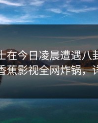 业内人士在今日凌晨遭遇八卦，难以抗拒，香蕉影视全网炸锅，详情发现