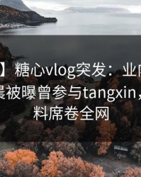 【爆料】糖心vlog突发：业内人士在今日凌晨被曝曾参与tangxin，出乎意料席卷全网