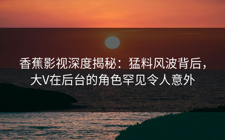 香蕉影视深度揭秘：猛料风波背后，大V在后台的角色罕见令人意外