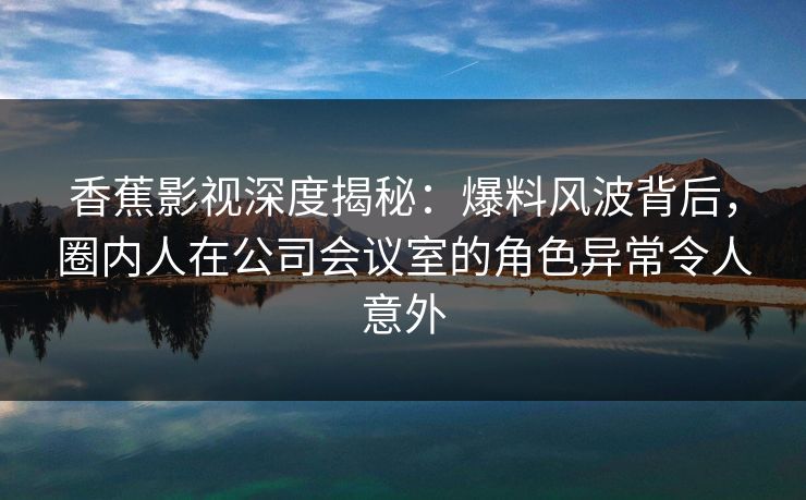 香蕉影视深度揭秘:爆料风波背后,圈内人在公司会议室的角色异常令人意外 香蕉影视深度揭秘:爆料风波背后,圈内人在公司会议室的角色异常令人意外
