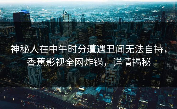 神秘人在中午时分遭遇丑闻无法自持，香蕉影视全网炸锅，详情揭秘