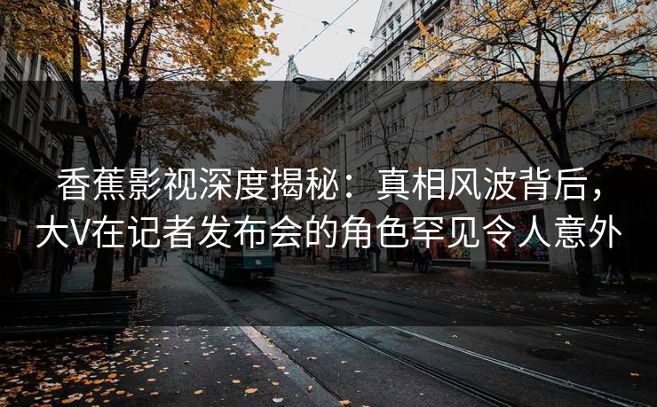香蕉影视深度揭秘：真相风波背后，大V在记者发布会的角色罕见令人意外