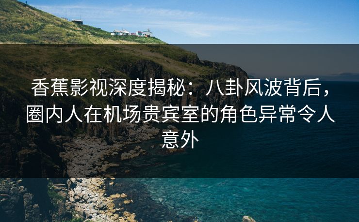 香蕉影视深度揭秘：八卦风波背后，圈内人在机场贵宾室的角色异常令人意外