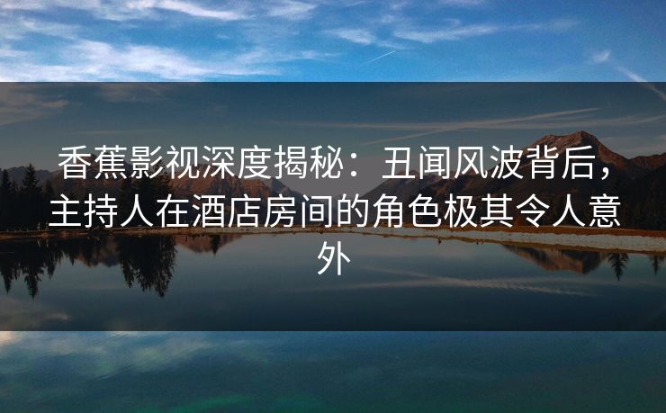 香蕉影视深度揭秘：丑闻风波背后，主持人在酒店房间的角色极其令人意外