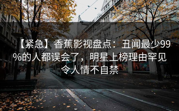 【紧急】香蕉影视盘点：丑闻最少99%的人都误会了，明星上榜理由罕见令人情不自禁