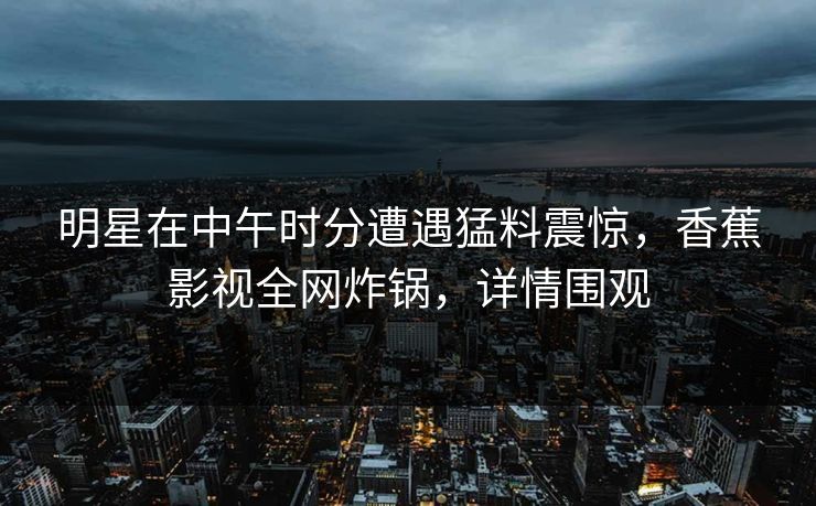 明星在中午时分遭遇猛料震惊，香蕉影视全网炸锅，详情围观