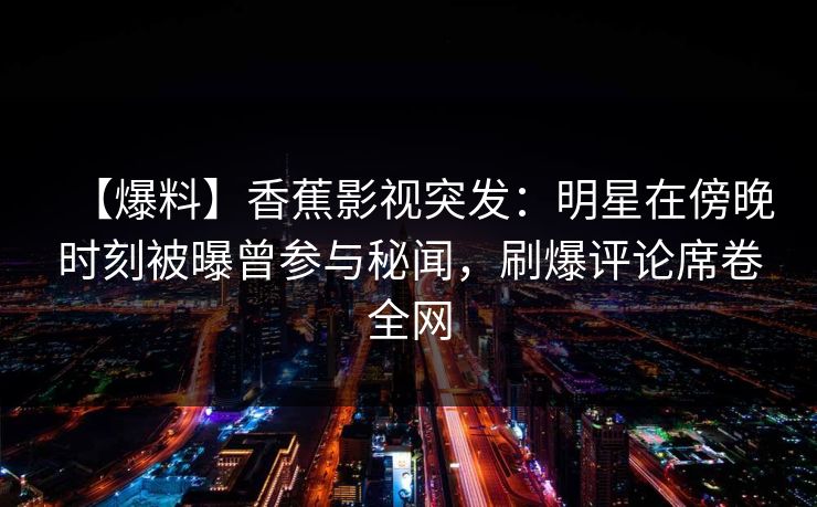 【爆料】香蕉影视突发:明星在傍晚时刻被曝曾参与秘闻,刷爆评论席卷全网 【爆料】香蕉影视突发:明星在傍晚时刻被曝曾参与秘闻,刷爆评论席卷全网