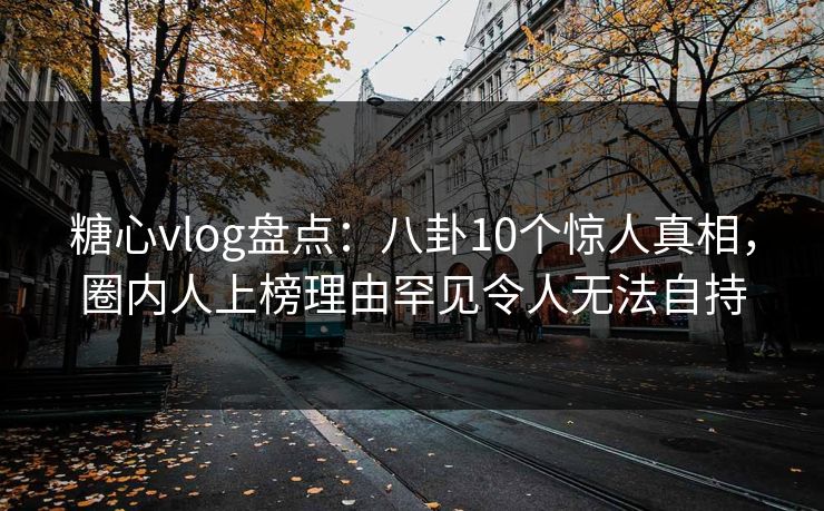 糖心vlog盘点：八卦10个惊人真相，圈内人上榜理由罕见令人无法自持