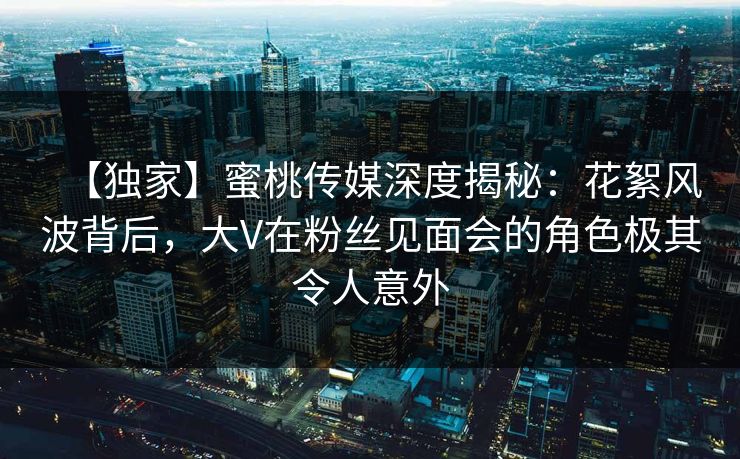 【独家】蜜桃传媒深度揭秘：花絮风波背后，大V在粉丝见面会的角色极其令人意外