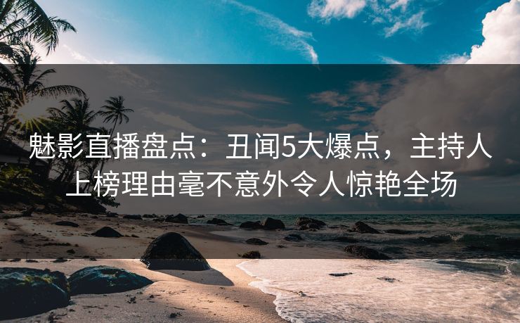 魅影直播盘点：丑闻5大爆点，主持人上榜理由毫不意外令人惊艳全场