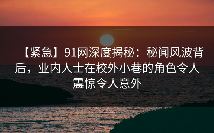 【紧急】91网深度揭秘：秘闻风波背后，业内人士在校外小巷的角色令人震惊令人意外