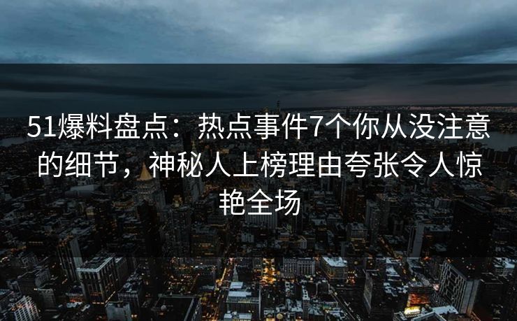 51爆料盘点：热点事件7个你从没注意的细节，神秘人上榜理由夸张令人惊艳全场