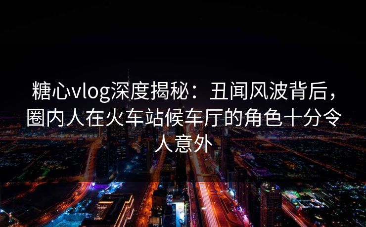 糖心vlog深度揭秘:丑闻风波背后,圈内人在火车站候车厅的角色十分令人意外 糖心vlog深度揭秘:丑闻风波背后,圈内人在火车站候车厅的角色十分令人意外