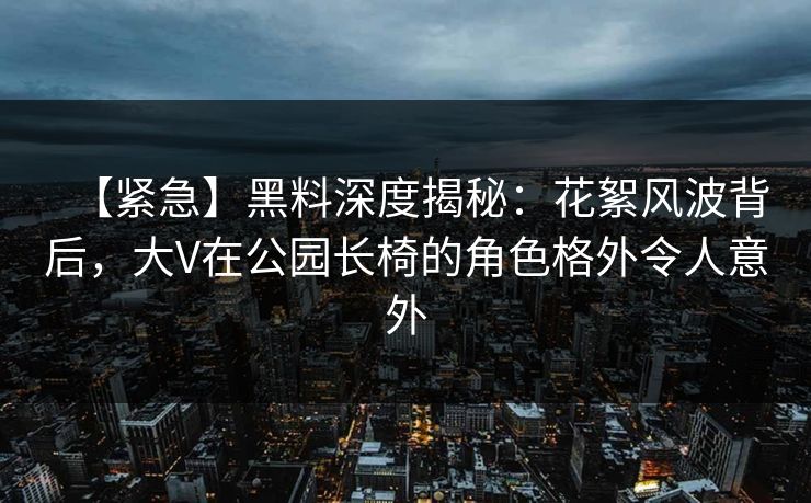 【紧急】黑料深度揭秘：花絮风波背后，大V在公园长椅的角色格外令人意外