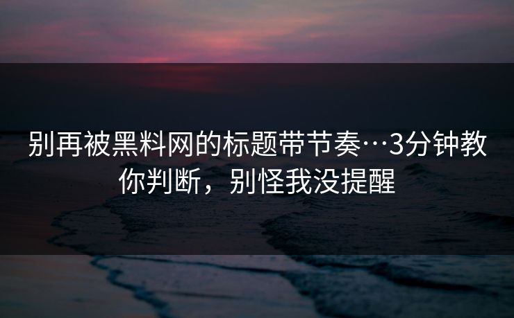 别再被黑料网的标题带节奏…3分钟教你判断，别怪我没提醒