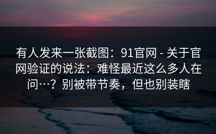 有人发来一张截图：91官网 - 关于官网验证的说法：难怪最近这么多人在问…？别被带节奏，但也别装瞎