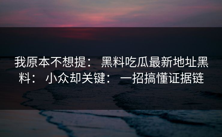 我原本不想提： 黑料吃瓜最新地址黑料： 小众却关键： 一招搞懂证据链