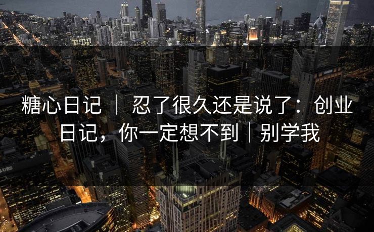 糖心日记 | 忍了很久还是说了:创业日记,你一定想不到|别学我 糖心日记 | 忍了很久还是说了:创业日记,你一定想不到|别学我
