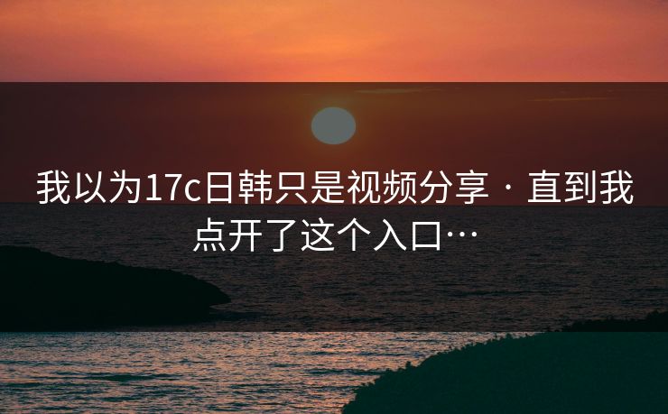 我以为17c日韩只是视频分享 · 直到我点开了这个入口…