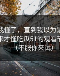我以为我懂了，直到我以为是我要求高，后来才懂吃瓜51的观看节奏逻辑（不服你来试）