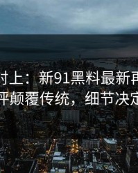 线索刚对上：新91黑料最新再现，低赞长评颠覆传统，细节决定命运