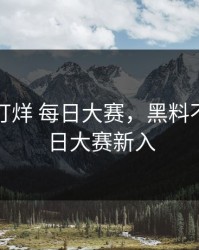 黑料不打烊 每日大赛，黑料不打烊每日大赛新入