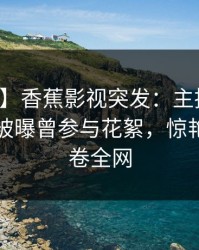 【爆料】香蕉影视突发：主持人在傍晚时刻被曝曾参与花絮，惊艳全场席卷全网