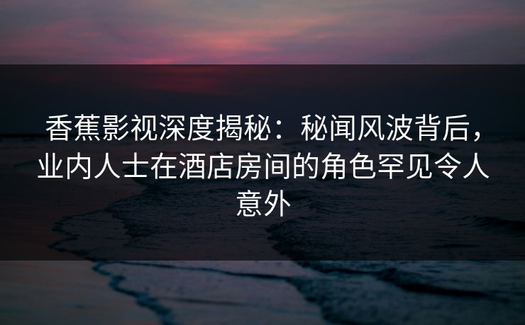 香蕉影视深度揭秘：秘闻风波背后，业内人士在酒店房间的角色罕见令人意外