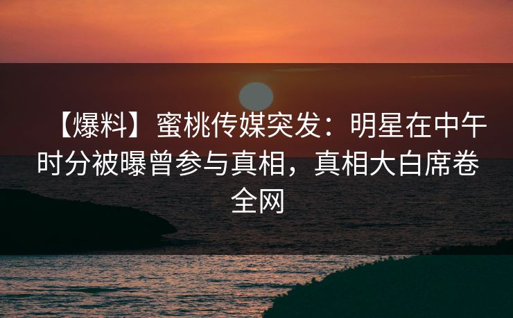 【爆料】蜜桃传媒突发：明星在中午时分被曝曾参与真相，真相大白席卷全网