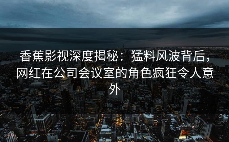 香蕉影视深度揭秘:猛料风波背后,网红在公司会议室的角色疯狂令人意外 香蕉影视深度揭秘:猛料风波背后,网红在公司会议室的角色疯狂令人意外