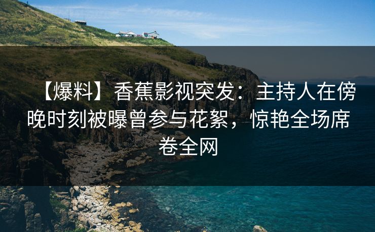 【爆料】香蕉影视突发：主持人在傍晚时刻被曝曾参与花絮，惊艳全场席卷全网