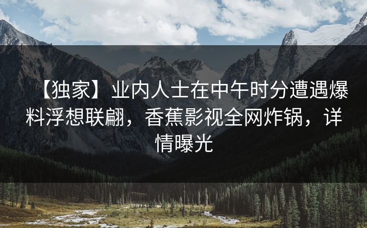 【独家】业内人士在中午时分遭遇爆料浮想联翩，香蕉影视全网炸锅，详情曝光