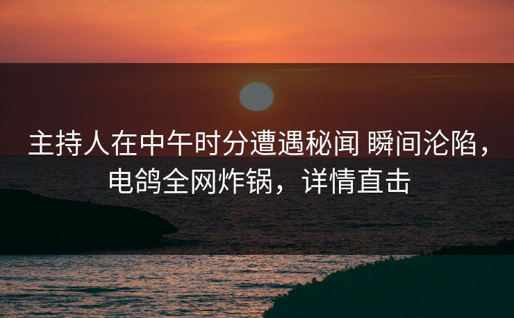 主持人在中午时分遭遇秘闻 瞬间沦陷，电鸽全网炸锅，详情直击