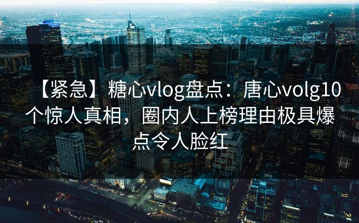 【紧急】糖心vlog盘点：唐心volg10个惊人真相，圈内人上榜理由极具爆点令人脸红