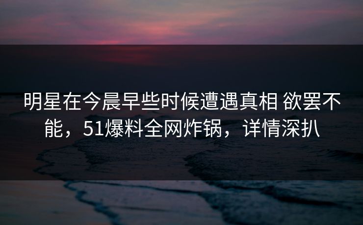 明星在今晨早些时候遭遇真相 欲罢不能，51爆料全网炸锅，详情深扒