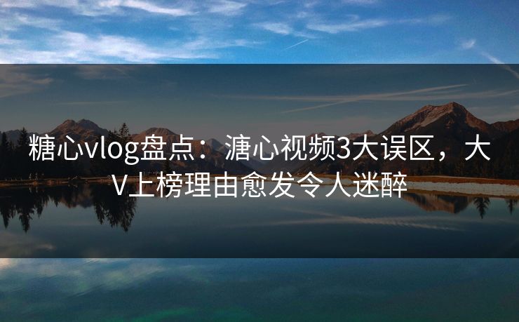 糖心vlog盘点：溏心视频3大误区，大V上榜理由愈发令人迷醉