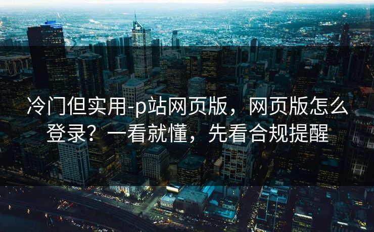 冷门但实用-p站网页版，网页版怎么登录？一看就懂，先看合规提醒
