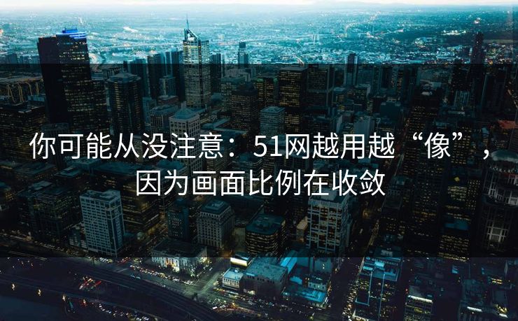 你可能从没注意：51网越用越“像”，因为画面比例在收敛