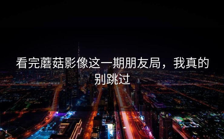 看完蘑菇影像这一期朋友局，我真的别跳过