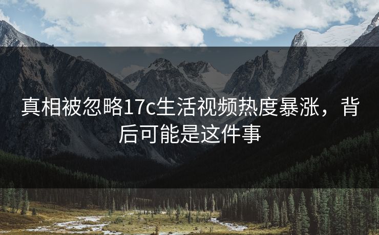 真相被忽略17c生活视频热度暴涨，背后可能是这件事