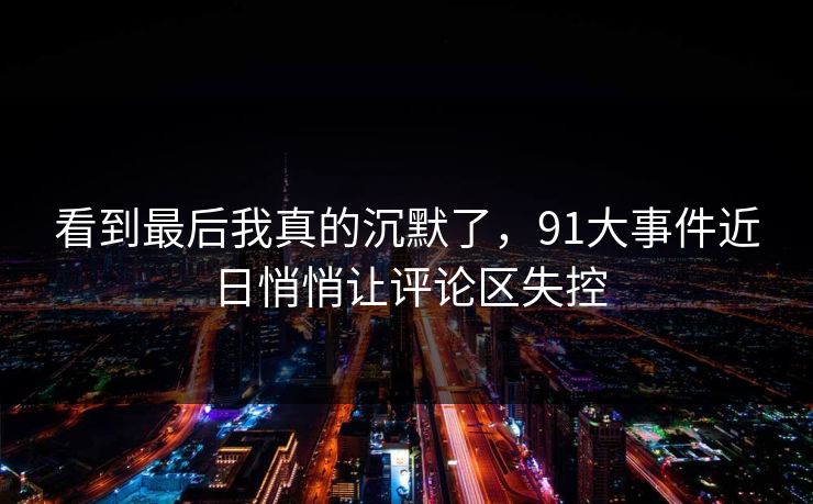看到最后我真的沉默了，91大事件近日悄悄让评论区失控