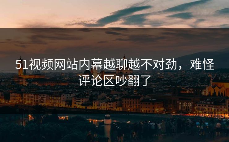 51视频网站内幕越聊越不对劲，难怪评论区吵翻了