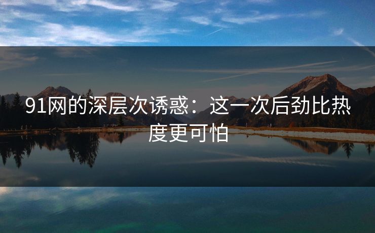 91网的深层次诱惑:这一次后劲比热度更可怕 91网的深层次诱惑:这一次后劲比热度更可怕