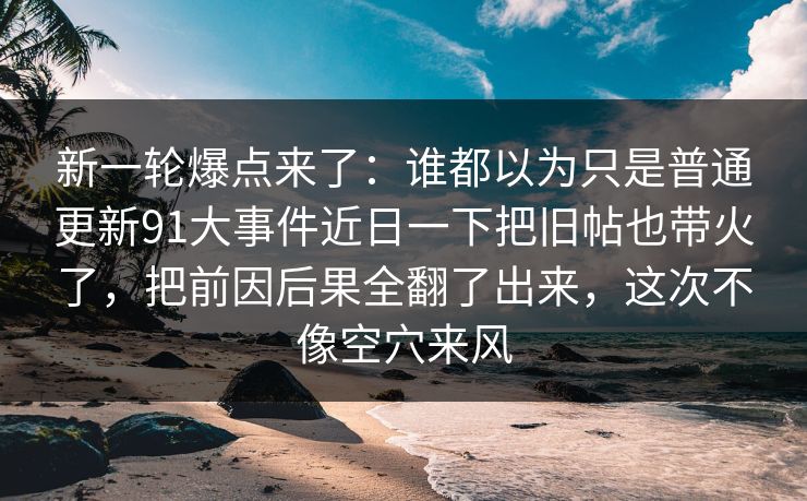 新一轮爆点来了：谁都以为只是普通更新91大事件近日一下把旧帖也带火了，把前因后果全翻了出来，这次不像空穴来风